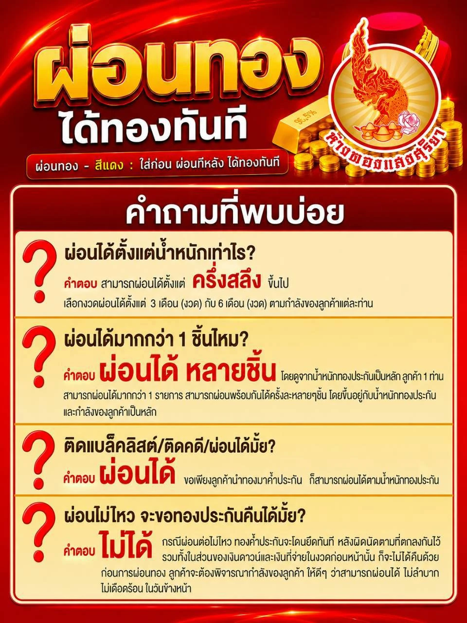 คำถามที่พบบ่อย — ผ่อนได้ตั้งแต่น้ำหนักครึ่งสลึงขึ้นไป เลือกงวดผ่อน 3 หรือ 6 เดือน / ผ่อนได้มากกว่า 1 ชิ้น โดยขึ้นอยู่กับน้ำหนักทองประกันและกำลังของลูกค้า / ติดแบล็คลิสต์หรือติดคดีก็ผ่อนได้ ขอเพียงมีทองมาค้ำประกัน / หากผ่อนไม่ไหว ทองค้ำประกันจะไม่ได้คืน ร้านจะยึดทันทีตามที่ตกลงกันไว้